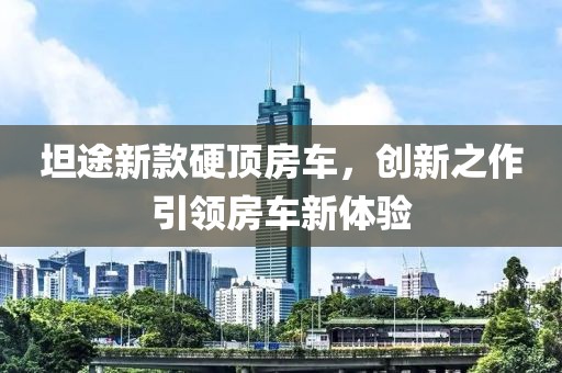 坦途新款硬顶房车，创新之作引领房车新体验