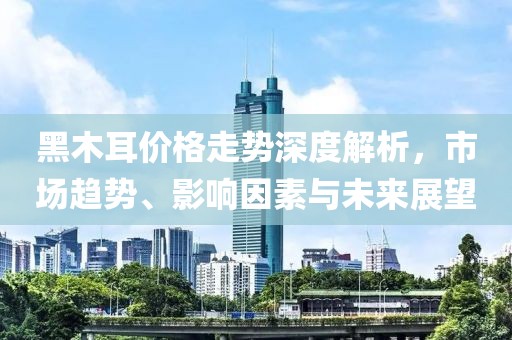 黑木耳价格走势深度解析，市场趋势、影响因素与未来展望