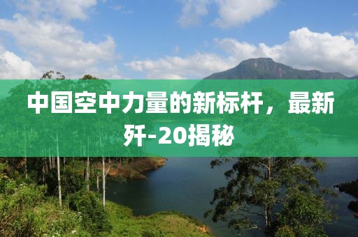 中国空中力量的新标杆，最新歼-20揭秘