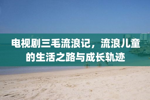 电视剧三毛流浪记，流浪儿童的生活之路与成长轨迹