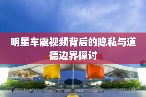 明星车震视频背后的隐私与道德边界探讨