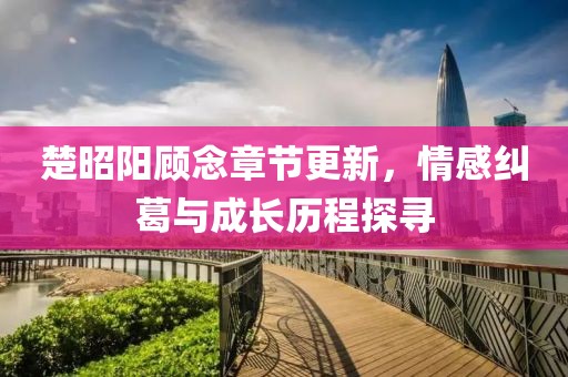楚昭阳顾念章节更新，情感纠葛与成长历程探寻
