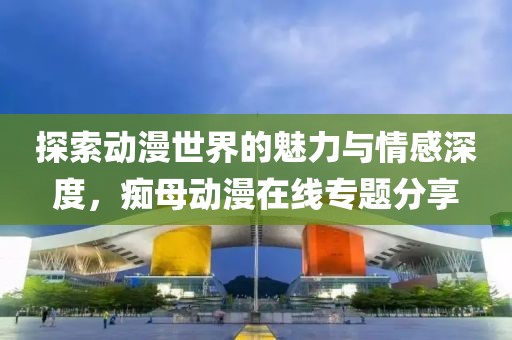 探索动漫世界的魅力与情感深度，痴母动漫在线专题分享