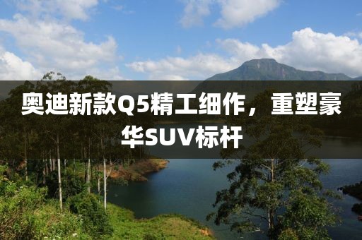 奥迪新款Q5精工细作，重塑豪华SUV标杆