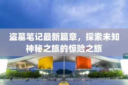 盗墓笔记最新篇章，探索未知神秘之旅的惊险之旅