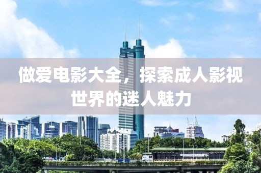 做爱电影大全，探索成人影视世界的迷人魅力