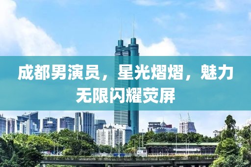 成都男演员，星光熠熠，魅力无限闪耀荧屏
