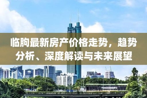 临朐最新房产价格走势，趋势分析、深度解读与未来展望