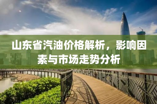 山东省汽油价格解析，影响因素与市场走势分析