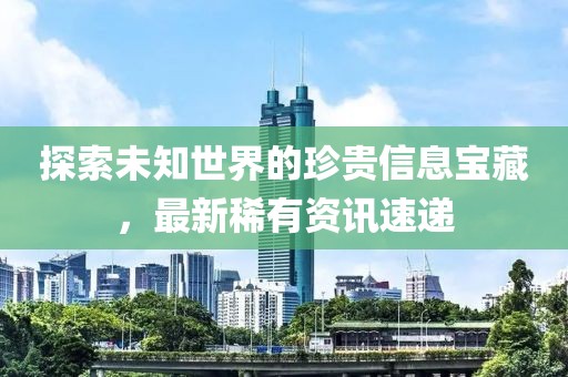 探索未知世界的珍贵信息宝藏，最新稀有资讯速递