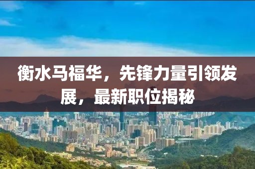 衡水马福华，先锋力量引领发展，最新职位揭秘