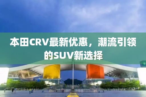 本田CRV最新优惠，潮流引领的SUV新选择