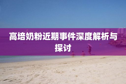 高培奶粉近期事件深度解析与探讨