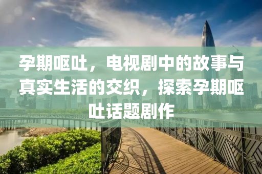 孕期呕吐，电视剧中的故事与真实生活的交织，探索孕期呕吐话题剧作