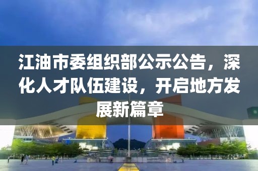 江油市委组织部公示公告，深化人才队伍建设，开启地方发展新篇章