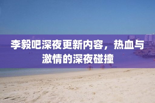 李毅吧深夜更新内容，热血与激情的深夜碰撞