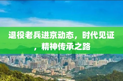 退役老兵进京动态，时代见证，精神传承之路