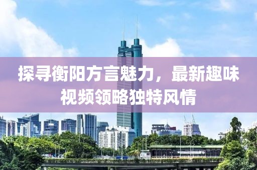 探寻衡阳方言魅力，最新趣味视频领略独特风情