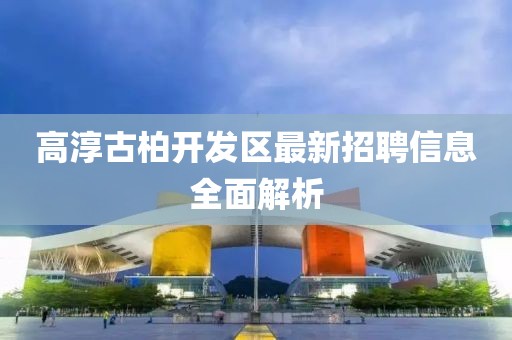 高淳古柏开发区最新招聘信息全面解析