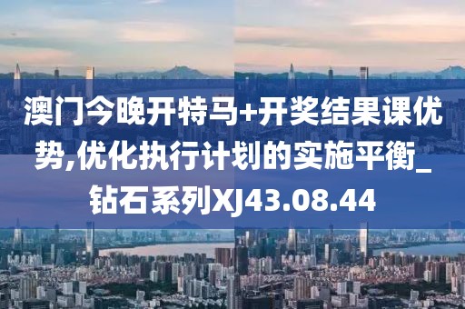 澳门今晚开特马+开奖结果课优势,优化执行计划的实施平衡_钻石系列XJ43.08.44