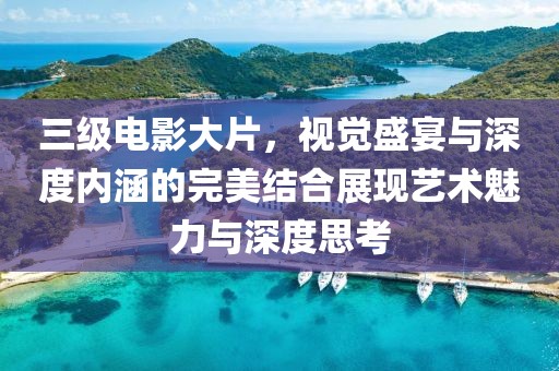 三级电影大片，视觉盛宴与深度内涵的完美结合展现艺术魅力与深度思考