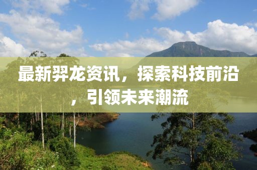 最新羿龙资讯，探索科技前沿，引领未来潮流