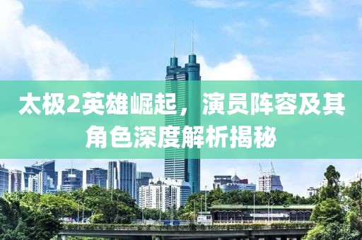 太极2英雄崛起，演员阵容及其角色深度解析揭秘