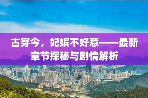 古穿今，妃嫔不好惹——最新章节探秘与剧情解析