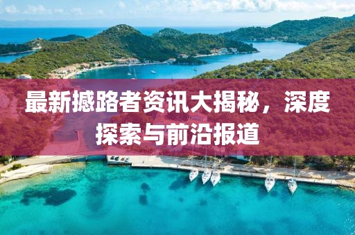 最新撼路者资讯大揭秘，深度探索与前沿报道