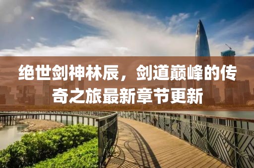 绝世剑神林辰，剑道巅峰的传奇之旅最新章节更新