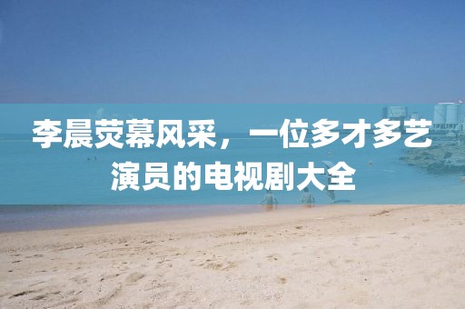 李晨荧幕风采，一位多才多艺演员的电视剧大全