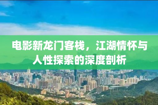 电影新龙门客栈，江湖情怀与人性探索的深度剖析