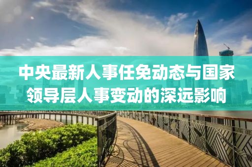 中央最新人事任免动态与国家领导层人事变动的深远影响