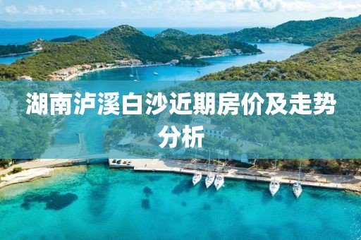 湖南泸溪白沙近期房价及走势分析