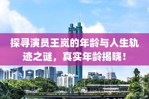 探寻演员王岚的年龄与人生轨迹之谜，真实年龄揭晓！