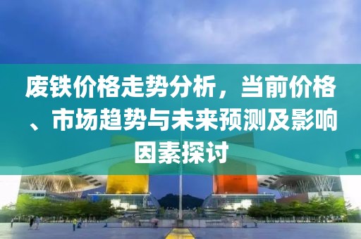 废铁价格走势分析，当前价格、市场趋势与未来预测及影响因素探讨
