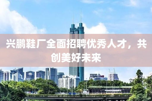 兴鹏鞋厂全面招聘优秀人才，共创美好未来