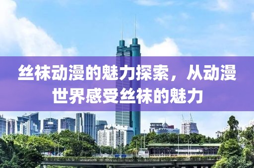 丝袜动漫的魅力探索，从动漫世界感受丝袜的魅力