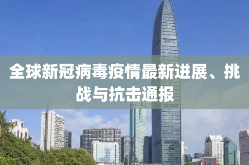 全球新冠病毒疫情最新进展、挑战与抗击通报