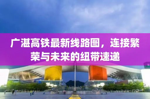 广湛高铁最新线路图，连接繁荣与未来的纽带速递