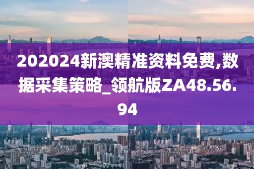 202024新澳精准资料免费,数据采集策略_领航版ZA48.56.94