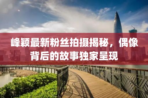 峰颖最新粉丝拍摄揭秘，偶像背后的故事独家呈现