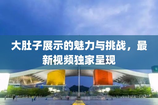大肚子展示的魅力与挑战，最新视频独家呈现