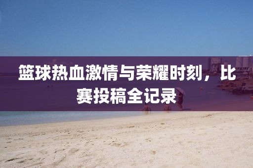 篮球热血激情与荣耀时刻，比赛投稿全记录