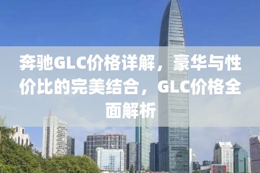 奔驰GLC价格详解，豪华与性价比的完美结合，GLC价格全面解析