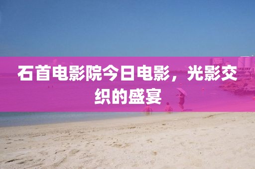 石首电影院今日电影，光影交织的盛宴