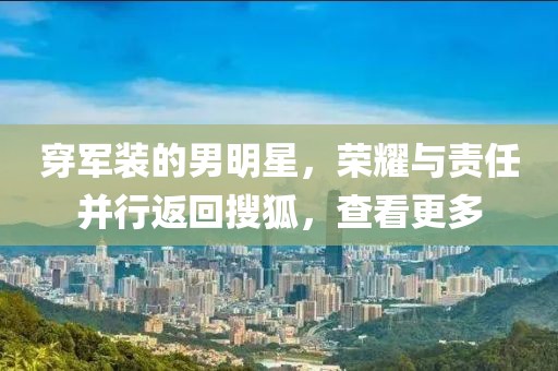 穿军装的男明星，荣耀与责任并行返回搜狐，查看更多