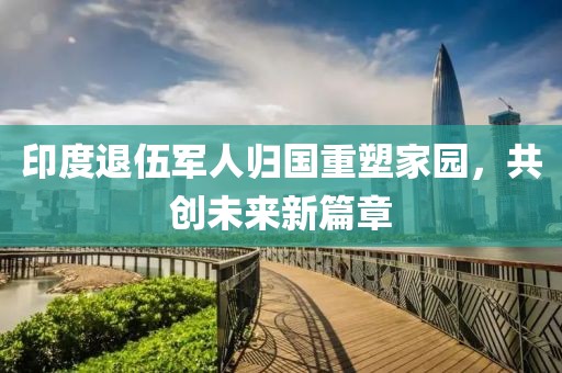 印度退伍军人归国重塑家园，共创未来新篇章