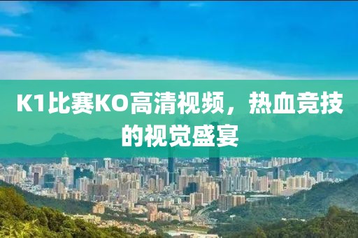 K1比赛KO高清视频，热血竞技的视觉盛宴