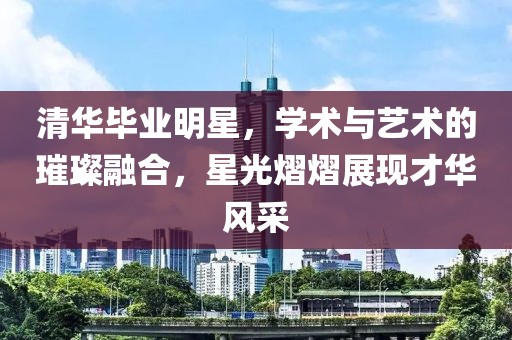 清华毕业明星，学术与艺术的璀璨融合，星光熠熠展现才华风采